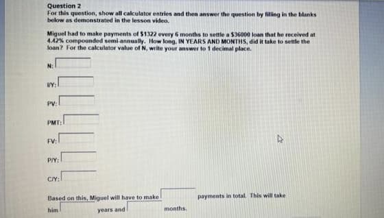 Question 2
For this question, show all calculator entries and then answer the question by filling in the blanks
below as demonstrated in the lesson video.
Miguel had to make payments of $1322 every 6 months to settle a $36000 loan that he received at
4.42% compounded semi-annually. How long, IN YEARS AND MONTHS, did it take to settle the
loan? For the calculator value of N, write your answer to 1 decimal place.
N:
VY:
PV: 1
PMT:
2
P/Y:
CAY:
Based on this, Miguel will have to make
him
years and
months.
4
payments in total. This will take