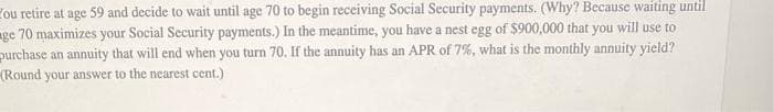 ou retire at age 59 and decide to wait until age 70 to begin receiving Social Security payments. (Why? Because waiting until
ge 70 maximizes your Social Security payments.) In the meantime, you have a nest egg of $900,000 that you will use to
purchase an annuity that will end when you turn 70. If the annuity has an APR of 7%, what is the monthly annuity yield?
(Round your answer to the nearest cent.)