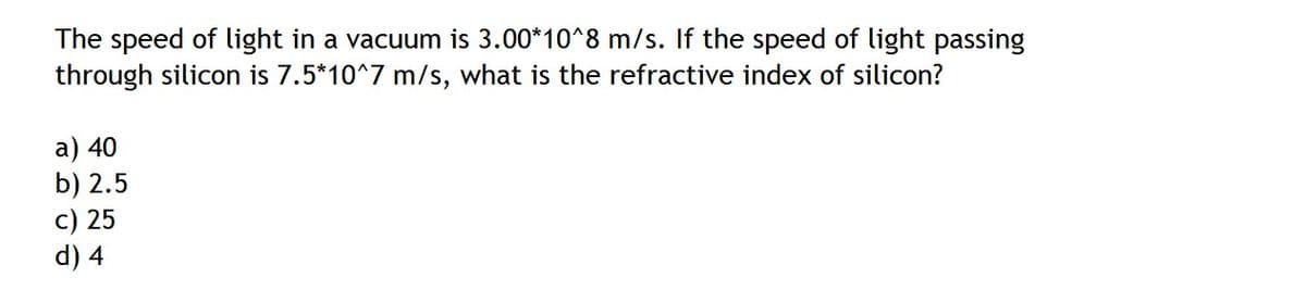 The speed of light in a vacuum is 3.00*10^8 m/s. If the speed of light passing
through silicon is 7.5*10^7 m/s, what is the refractive index of silicon?
a) 40
b) 2.5
c) 25
d) 4
