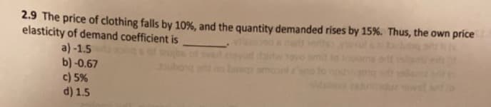 2.9 The price of clothing falls by 10%, and the quantity demanded rises by 15%. Thus, the own price
elasticity of demand coefficient is
a) -1.5
b) -0.67
c) 5%
d) 1.5
