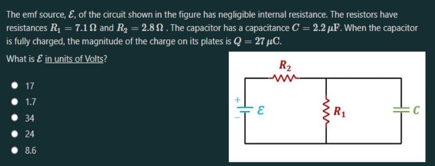 The emf source, E, of the circuit shown in the figure has negligible internal resistance. The resistors have
resistances R1 = 7.1N and R2 = 2.8 N . The capacitor has a capacitance C = 2.2 µF. When the capacitor
is fully charged, the magnitude of the charge on its plates is Q = 27 µC.
What is E in units of Volts?
R2
• 17
1.7
R1
C
• 34
• 24
• 8.6
