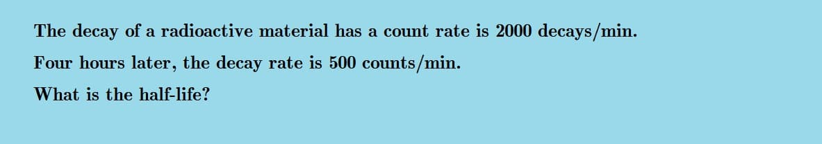 The decay of a radioactive material has a count rate is 2000 decays/min.
Four hours later, the decay rate is 500 counts/min.
What is the half-life?
