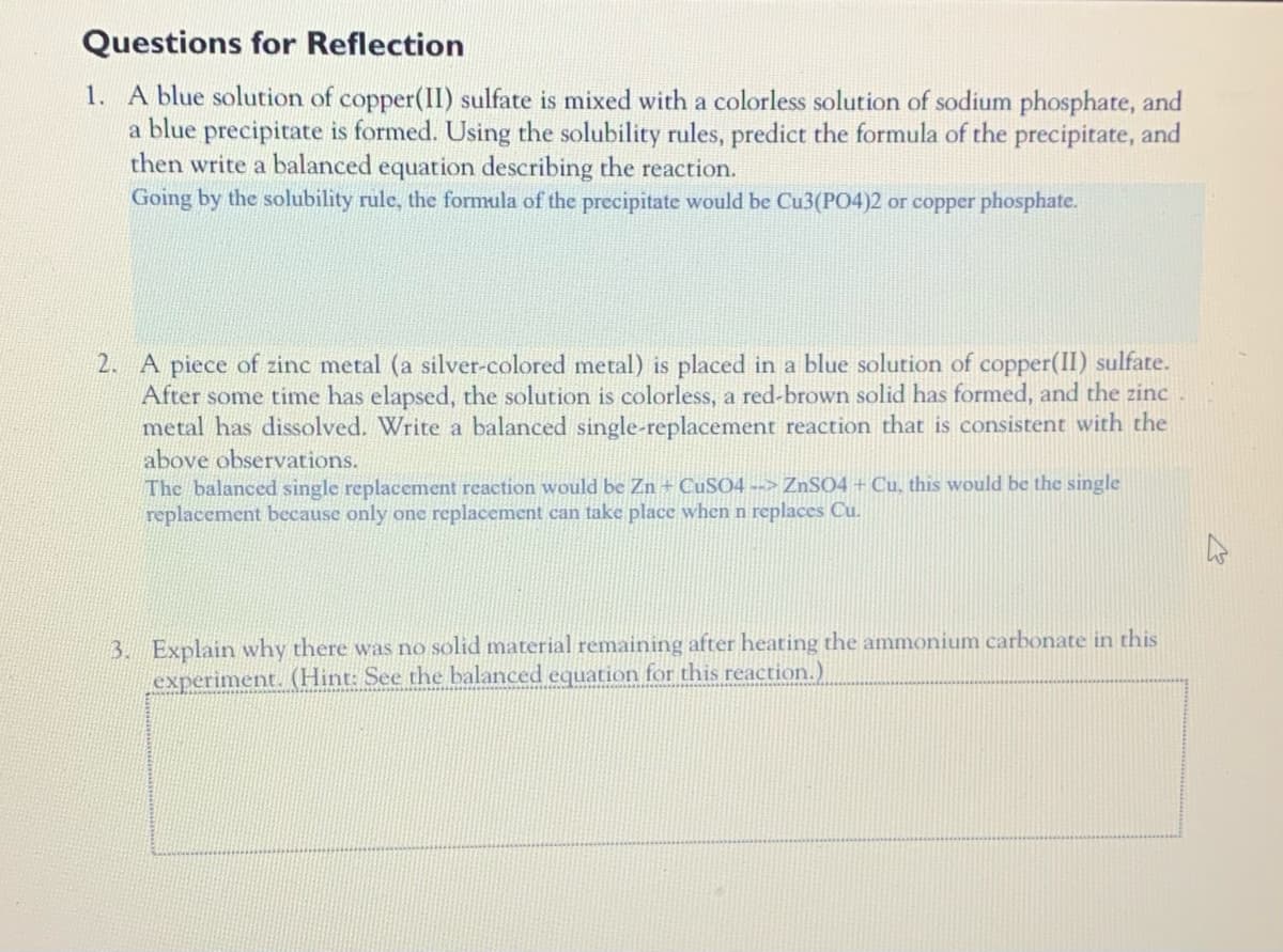 Questions for Reflection
1. A blue solution of copper(II) sulfate is mixed with a colorless solution of sodium phosphate, and
a blue precipitate is formed. Using the solubility rules, predict the formula of the precipitate, and
then write a balanced equation describing the reaction.
Going by the solubility rule, the formula of the precipitate would be Cu3(PO4)2 or copper phosphate.
2. A piece of zinc metal (a silver-colored metal) is placed in a blue solution of copper(II) sulfate.
After some time has elapsed, the solution is colorless, a red-brown solid has formed, and the zinc
metal has dissolved. Write a balanced single-replacement reaction that is consistent with the
above observations.
The balanced single replacement reaction would be Zn + CUSO4 --> ZnSO4 + Cu, this would be the single
replacement because only one replacement can take place when n replaces Cu.
3. Explain why there was no solid material remaining after heating the ammonium carbonate in this
experiment. (Hint: See the balanced equation for this reaction.)
