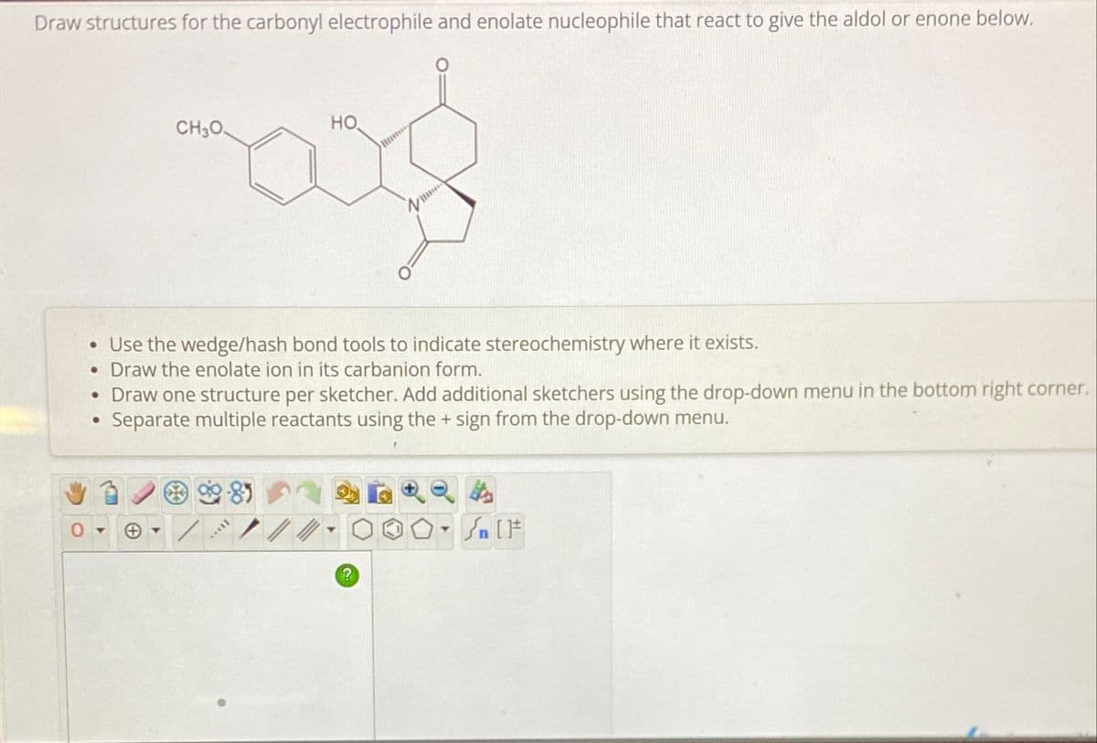 Draw structures for the carbonyl electrophile and enolate nucleophile that react to give the aldol or enone below.
CH3O
HO
• Use the wedge/hash bond tools to indicate stereochemistry where it exists.
• Draw the enolate ion in its carbanion form.
• Draw one structure per sketcher. Add additional sketchers using the drop-down menu in the bottom right corner.
Separate multiple reactants using the + sign from the drop-down menu.
•
981
?
T