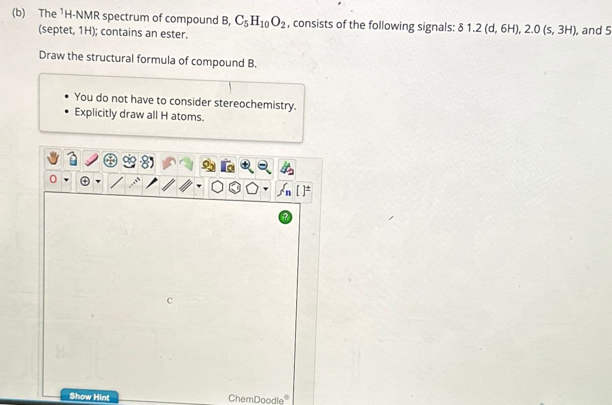 (b) The 1H-NMR spectrum of compound B, C5 H10 O2, consists of the following signals: 8 1.2 (d, 6H), 2.0 (s, 3H), and 5
(septet, 1H); contains an ester.
Draw the structural formula of compound B.
• You do not have to consider stereochemistry.
•
Explicitly draw all H atoms.
୫)
C
n
?
ChemDoodle ®
Show Hint