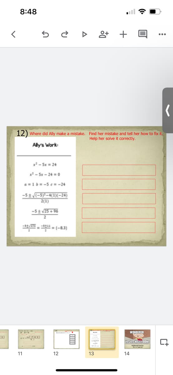 8:48
앙+
12) Where did Ally make a mistake. Find her mistake and tell her how to fix it.
Help her solve it correctly.
Ally's Work:
x- 5x = 24
x - 5x - 24 =0
a =1 b = -5 e = -24
-51 -5)*-4(1)(-24)
2(1)
-5tv25+ 96
= (-8.3)
WONDEREUL
YES YES NICELY DONE
11
12
13
14
