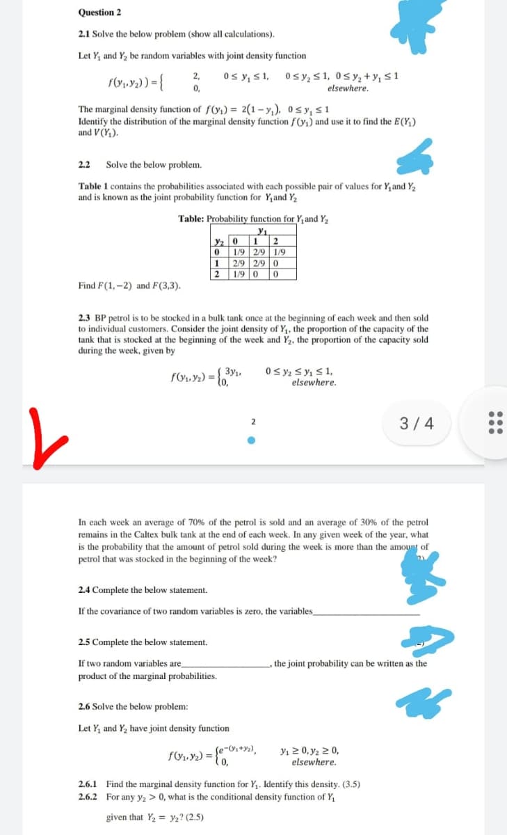 Question 2
2.1 Solve the below problem (show all calculations).
Let Y, and Y, be random variables with joint density function
Os y, s1, Osy, S 1, 0sy, +y, <1
elsewhere.
2,
ro,y) = {
0,
The marginal density function of f(yı) = 2(1– y,), 0s y, s1
Identify the distribution of the marginal density function f(yi) and use it to find the E(Y;)
and V(Y,).
2.2 Solve the below problem.
Table 1 contains the probabilities associated with each possible pair of values for Y,and Y2
and is known as the joint probability function for Y,and Y2
Table: Probability function for Y, and Y2
y1
yz 01 2
01/9 2/9 1/9
1 2/9 2/9 0
2 1/9 0 0
Find F(1,-2) and F(3,3).
2.3 BP petrol is to be stocked in a bulk tank once at the beginning of each week and then sold
to individual customers. Consider the joint density of Y,, the proportion of the capacity of the
tank that is stocked at the beginning of the week and Y2, the proportion of the capacity sold
during the week, given by
0 y2 s y1 S 1,
elsewhere.
3y,
3/4
In each week an average of 70% of the petrol is sold and an average of 30% of the petrol
remains in the Caltex bulk tank at the end of each week. In any given week of the year, what
is the probability that the amount of petrol sold during the week is more than the amount of
petrol that was stocked in the beginning of the week?
2.4 Complete the below statement.
If the covariance of two random variables is zero, the variables
2.5 Complete the below statement.
If two random variables are
the joint probability can be written as the
product of the marginal probabilities.
2.6 Solve the below problem:
Let Y, and Y, have joint density function
Se-Oi+y2),
fV1, Y2) =
0,
Yı 2 0, y2 2 0,
elsewhere.
2.6.1 Find the marginal density function for Y,. Identify this density. (3.5)
2.6.2 For any y, > 0, what is the conditional density function of Y,
given that Y2 = y2? (2.5)
:::
