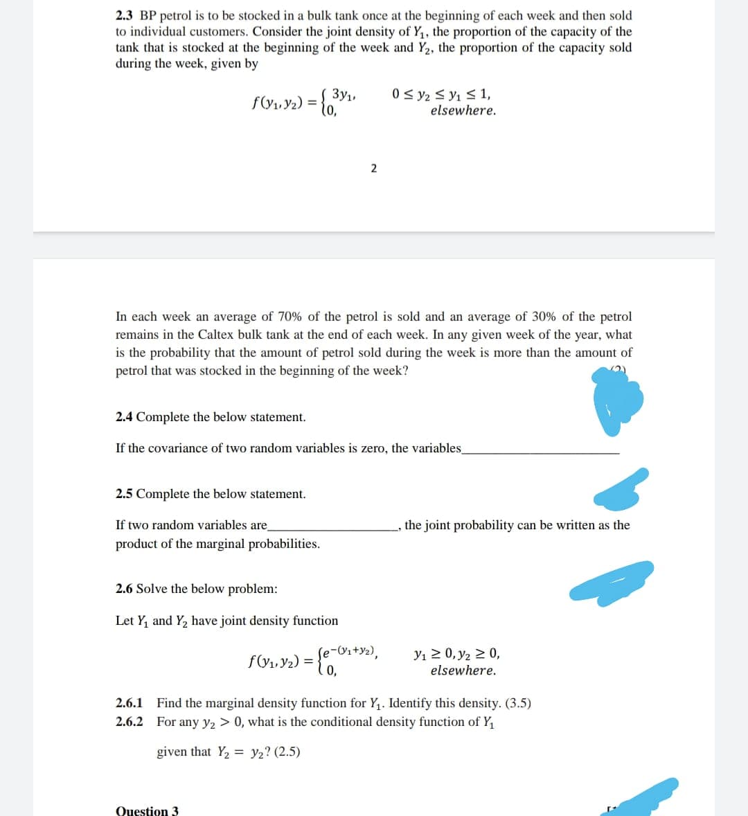 2.3 BP petrol is to be stocked in a bulk tank once at the beginning of each week and then sold
to individual customers. Consider the joint density of Y, the proportion of the capacity of the
tank that is stocked at the beginning of the week and Y2, the proportion of the capacity sold
during the week, given by
3y1,
f(y, Y2) =
0 < y2 < y1 < 1,
elsewhere.
2
In each week an average of 70% of the petrol is sold and an average of 30% of the petrol
remains in the Caltex bulk tank at the end of each week. In any given week of the year, what
is the probability that the amount of petrol sold during the week is more than the amount of
petrol that was stocked in the beginning of the week?
2.4 Complete the below statement.
If the covariance of two random variables is zero, the variables_
2.5 Complete the below statement.
If two random variables are
the joint probability can be written as the
product of the marginal probabilities.
2.6 Solve the below problem:
Let Y, and Y, have joint density function
e-Vi+Y2),
f(y1, Y2) =
Yı 2 0, y2 2 0,
elsewhere.
2.6.1
Find the marginal density function for Y,. Identify this density. (3.5)
2.6.2 For any y2 > 0, what is the conditional density function of Y,
given that Y, = y2? (2.5)
Question 3
