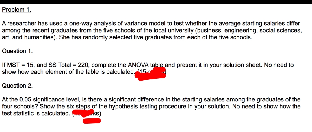 Problem 1.
A researcher has used a one-way analysis of variance model to test whether the average starting salaries differ
among the recent graduates from the five schools of the local university (business, engineering, social sciences,
art, and humanities). She has randomly selected five graduates from each of the five schools.
Question 1.
If MST = 15, and SS Total = 220, complete the ANOVA table and present it in your solution sheet. No need to
show how each element of the table is calculated. 15 n
Question 2.
At the 0.05 significance level, is there a significant difference in the starting salaries among the graduates of the
four schools? Show the six steps of the hypothesis testing procedure in your solution. No need to show how the
test statistic is calculated.
ks)