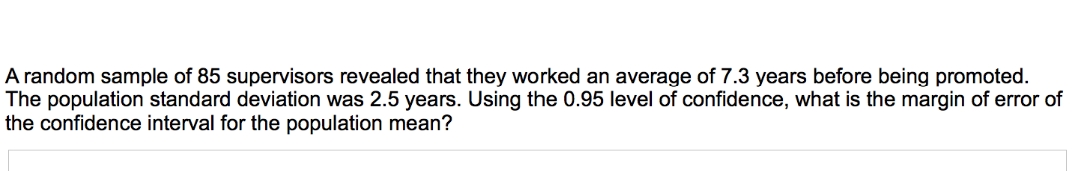 A random sample of 85 supervisors revealed that they worked an average of 7.3 years before being promoted.
The population standard deviation was 2.5 years. Using the 0.95 level of confidence, what is the margin of error of
the confidence interval for the population mean?