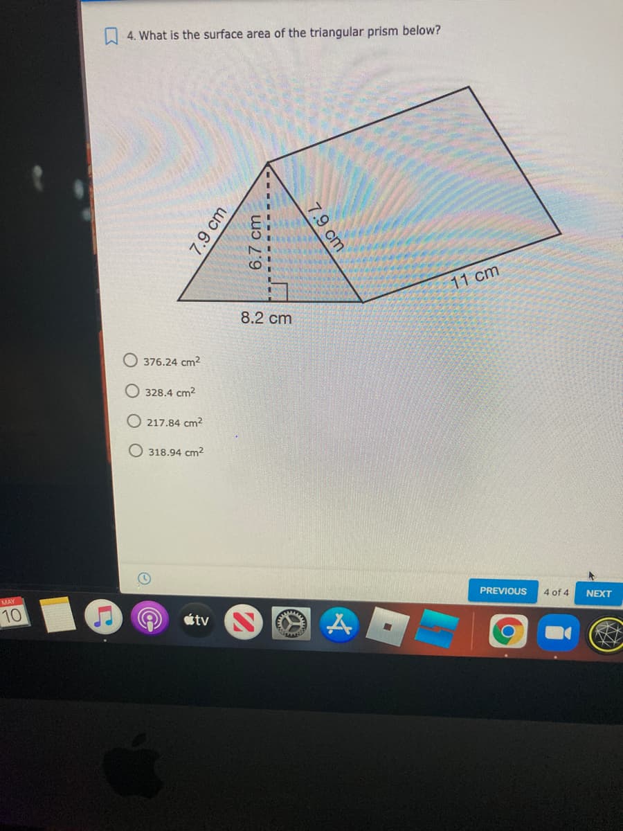 A 4. What is the surface area of the triangular prism below?
11 cm
8.2 сm
376.24 cm2
328.4 cm2
O 217.84 cm2
O 318.94 cm2
MAY
PREVIOUS
10
4 of 4
NEXT
tv
7.9 cm
6.7 cm
7.9 cm
