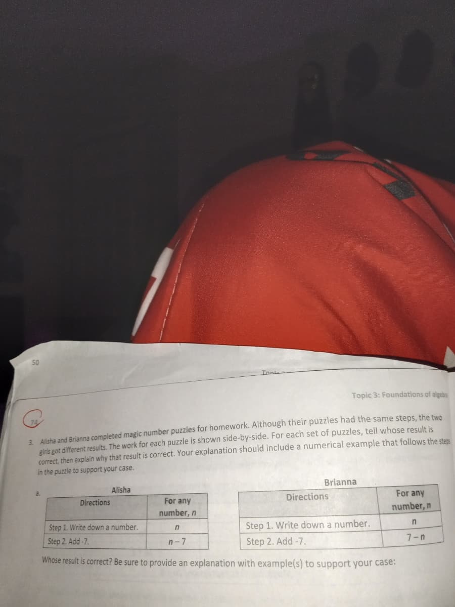 Tonie
Topic 3: Foundations of algebra
3. Alisha and Brianna completed magic number puzzles for homework. Although their puzzles had the same steps, the two
girls got different results. The work for each puzzle is shown side-by-side. For each set of puzzles, tell whose result is
correct, then explain why that result is correct. Your explanation should include a numerical example that follows the sters
in the puzzle to support your case.
Alisha
Brianna
a.
Directions
For any
Directions
For any
number, n
number, n
Step 1. Write down a number.
Step 1. Write down a number.
Step 2. Add-7.
n-7
Step 2. Add -7.
7-n
Whose result is correct? Be sure to provide an explanation with example(s) to support your case:
