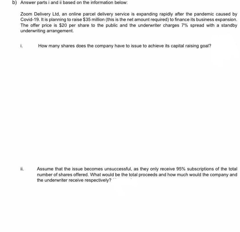 b) Answer parts i and ii based on the information below:
Zoom Delivery Ltd, an online parcel delivery service is expanding rapidly after the pandemic caused by
Covid-19. It is planning to raise $35 million (this is the net amount required) to finance its business expansion.
The offer price is $20 per share to the public and the underwriter charges 7% spread with a standby
underwriting arrangement.
i.
How many shares does the company have to issue to achieve its capital raising goal?
ii.
Assume that the issue becomes unsuccessful, as they only receive 95% subscriptions of the total
number of shares offered. What would be the total proceeds and how much would the company and
the underwriter receive respectively?
