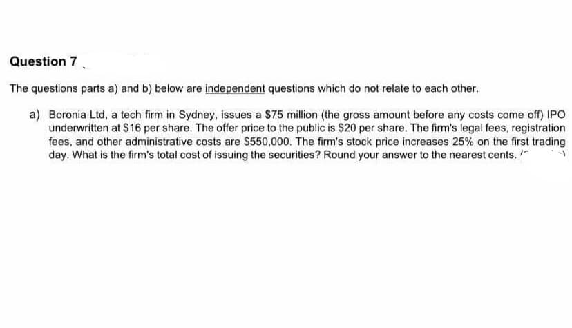 Question 7.
The questions parts a) and b) below are independent questions which do not relate to each other.
a) Boronia Ltd, a tech firm in Sydney, issues a $75 million (the gross amount before any costs come off) IPO
underwritten at $16 per share. The offer price to the public is $20 per share. The firm's legal fees, registration
fees, and other administrative costs are $550,000. The firm's stock price increases 25% on the first trading
day. What is the firm's total cost of issuing the securities? Round your answer to the nearest cents. "
