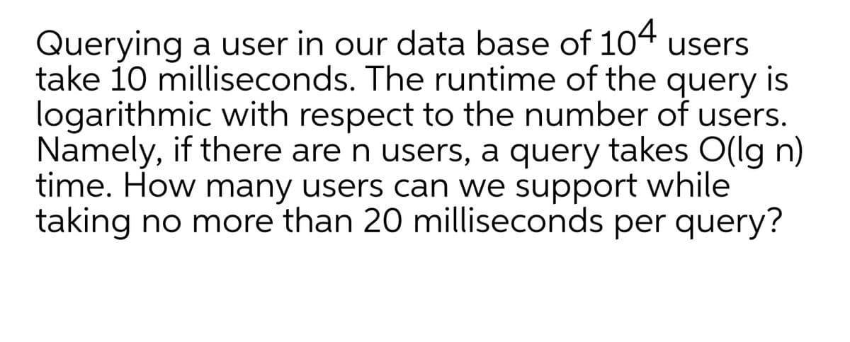 Querying a user in our data base of 104 users
take 10 milliseconds. The runtime of the query is
logarithmic with respect to the number of users.
Namely, if there are n users, a query takes O(lg n)
time. How many users can we support while
taking no more than 20 milliseconds per query?
