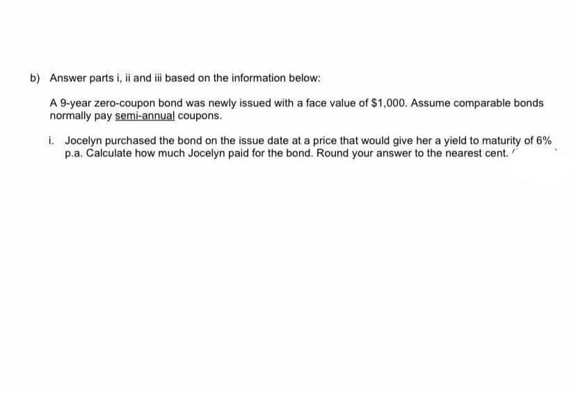 b) Answer parts i, i and i based on the information below:
A 9-year zero-coupon bond was newly issued with a face value of $1,000. Assume comparable bonds
normally pay semi-annual coupons.
i. Jocelyn purchased the bond on the issue date at a price that would give her a yield to maturity of 6%
p.a. Calculate how much Jocelyn paid for the bond. Round your answer to the nearest cent.
