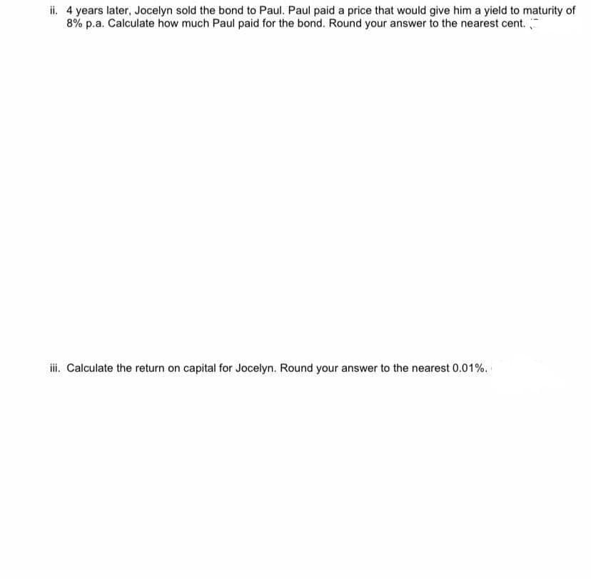 ii. 4 years later, Jocelyn sold the bond to Paul. Paul paid a price that would give him a yield to maturity of
8% p.a. Calculate how much Paul paid for the bond. Round your answer to the nearest cent.
ii. Calculate the return on capital for Jocelyn. Round your answer to the nearest 0.01%.
