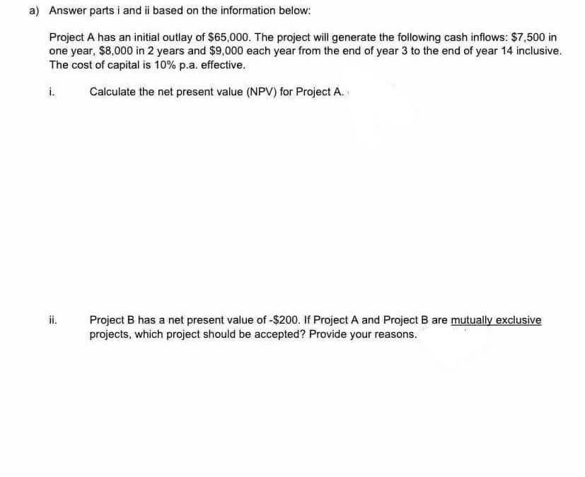 a) Answer parts i and i based on the information below:
Project A has an initial outlay of $65,000. The project will generate the following cash inflows: $7,500 in
one year, $8,000 in 2 years and $9,000 each year from the end of year 3 to the end of year 14 inclusive.
The cost of capital is 10% p.a. effective.
i.
Calculate the net present value (NPV) for Project A.
ii.
Project B has a net present value of -$200. If Project A and Project B are mutually exclusive
projects, which project should be accepted? Provide your reasons.
