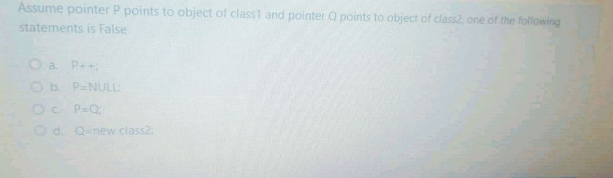 Assume pointer P points to object of class1 and pointer Q points to object of class2, one of the following
statements is False
O a P++;
Ob P-NULL
P-Q
Od. Q=new class2:
