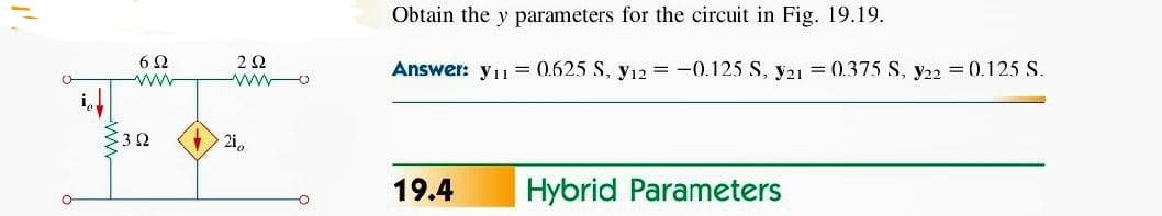 Obtain the y parameters for the circuit in Fig. 19.19.
6Ω
Answer: yı
0.625 S, y12 = -0.125 S, y21 = 0.375 S, y22 = 0.125 S.
ww
2i,
19.4
Hybrid Parameters
