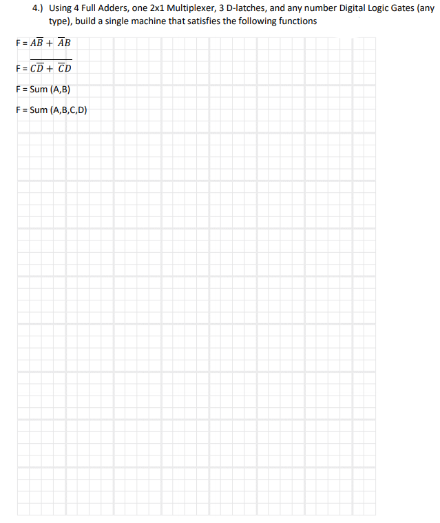 4.) Using 4 Full Adders, one 2x1 Multiplexer, 3 D-latches, and any number Digital Logic Gates (any
type), build a single machine that satisfies the following functions
F= AB + ĀB
F = CD + CD
F = Sum (A,B)
F= Sum (A,B,C,D)
