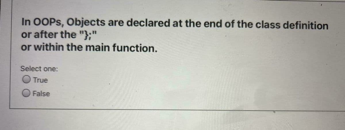 In OOPS, Objects are declared at the end of the class definition
or after the "};"
or within the main function.
Select one:
True
False
