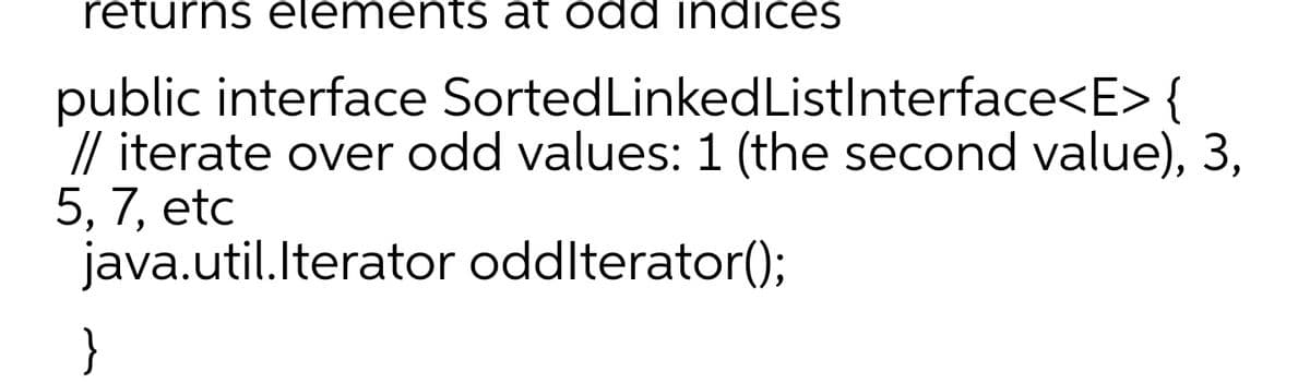 returns elements at odd indices
public interface SortedLinkedListInterface<E>{
// iterate over odd values: 1 (the second value), 3,
5, 7, etc
java.util.lterator oddlterator();
}
