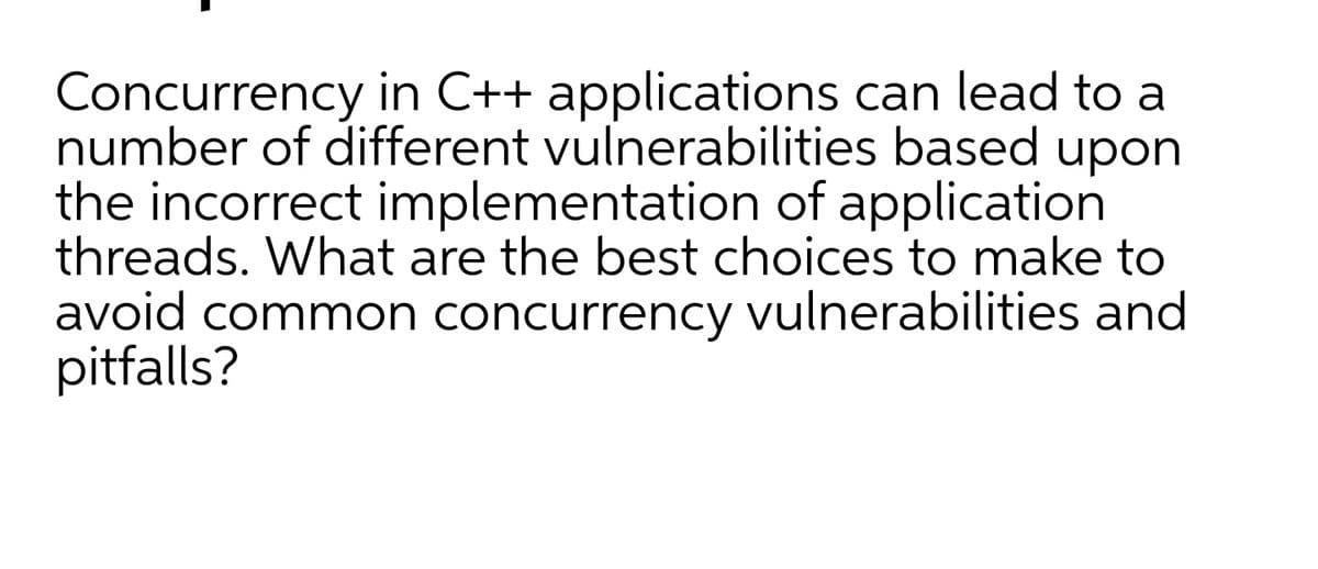 Concurrency in C++ applications can lead to a
number of different vulnerabilities based upon
the incorrect implementation of application
threads. What are the best choices to make to
avoid common concurrency vulnerabilities and
pitfalls?
