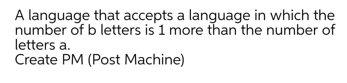 A language that accepts a language in which the
number of b letters is 1 more than the number of
letters a.
Create PM (Post Machine)
