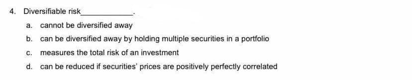 4. Diversifiable risk
a. cannot be diversified away
b. can be diversified away by holding muitiple securities in a portfolio
c. measures the total risk of an investment
d. can be reduced if securities' prices are positively perfectly correlated
