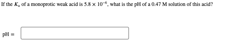 If the K, of a monoprotic weak acid is 5.8 × 10-6, what is the pH of a 0.47 M solution of this acid?
pH =
