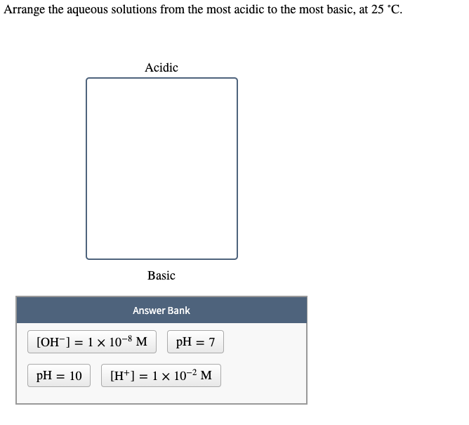 Arrange the aqueous solutions from the most acidic to the most basic, at 25 °C.
Acidic
Basic
Answer Bank
[OH¯] = 1 × 10-8 M
pH = 7
pH = 10
[H*] = 1× 10-2 M
