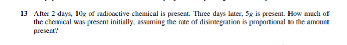 13 After 2 days, 10g of radioactive chemical is present. Three days later, 5g is present. How much of
the chemical was present initially, assuming the rate of disintegration is proportional to the amount
present?
