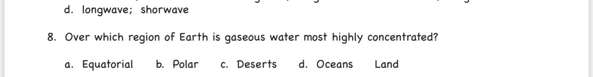 d. longwave; shorwave
8. Over which region of Earth is gaseous water most highly concentrated?
a. Equatorial
b. Polar
c. Deserts
d. Oceans
Land
