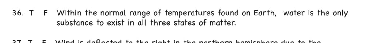 F Within the normal range of temperatures found on Earth, water is the only
substance to exist in all three states of matter.
36. T
37
Wind is defected to the riaht in the northern bemisphere duc to the
