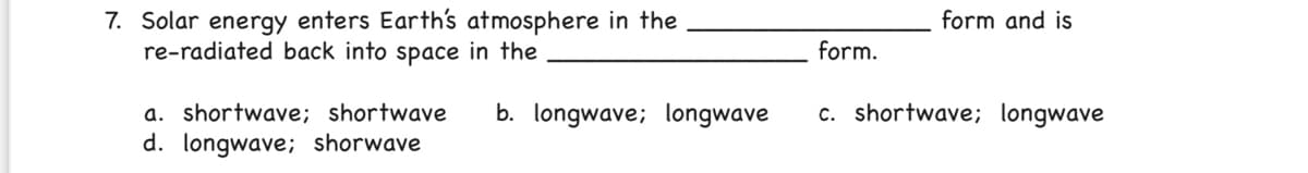 7. Solar energy enters Earth's atmosphere in the
re-radiated back into space in the
form and is
form.
c. shortwave; longwave
a. shortwave; shortwave
d. longwave; shorwave
b. longwave; longwave
