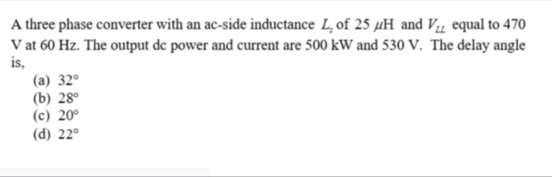 A three phase converter with an ac-side inductance L, of 25 µH and Vµ equal to 470
V at 60 Hz. The output de power and current are 500 kW and 530 V. The delay angle
is,
(a) 32°
(b) 28°
(c) 20°
(d) 22°
