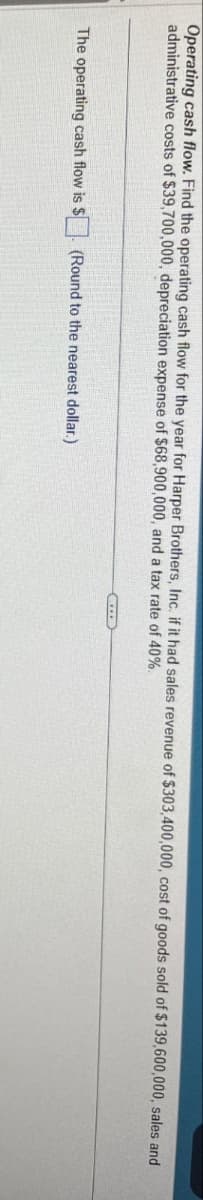 Operating cash flow. Find the operating cash flow for the year for Harper Brothers, Inc. if it had sales revenue of $303,400,000, cost of goods sold of $139,600,000, sales and
administrative costs of $39,700,000, depreciation expense of $68,900,000, and a tax rate of 40%.
The operating cash flow is $
(Round to the nearest dollar.)