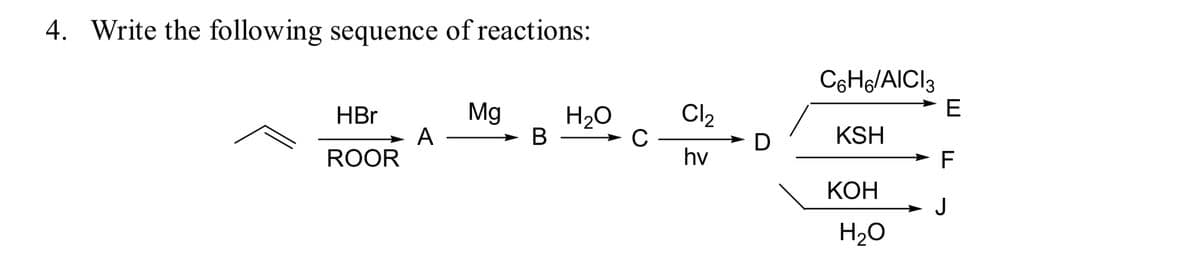 4. Write the following sequence of reactions:
C6H/AICI3
E
Mg
A
H2O
Cl2
HBr
В
C
D
KSH
ROOR
hv
F
КОН
J
H20
