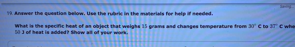 Saving..
19. Answer the question below. Use the rubric in the materials for help if needed.
What is the specific heat of an object that weighs 15 grams and changes temperature from 30° C to 37° C whe
50 J of heat is added? Show all of your work.
