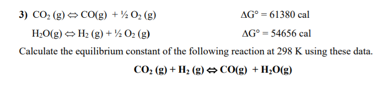 3) CO2 (g) → CO(g) + ½ O2 (g)
AG° = 61380 cal
H2O(g) → H2 (g) + ½ O2 (g)
AG° = 54656 cal
Calculate the equilibrium constant of the following reaction at 298 K using these data.
CO2 (g) + H2 (g) →CO(g) +H2O(g)
