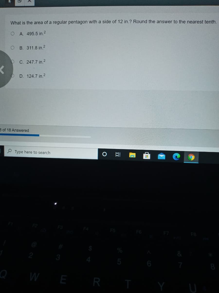 What is the area of a regular pentagon with a side of 12 in.? Round the answer to the nearest tenth.
A. 495.5 in.2
B. 311.8 in.?
O C. 247.7 in.2
O D. 124.7 in.?
B of 18 Answered
P Type here to search
F4
F5
F6
F8
3
5
6
W E R
