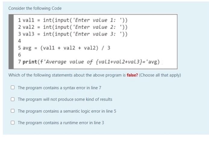 Consider the following Code
1 val1 = int(input ( 'Enter value 1: '))
2 val2 = int(input( 'Enter value 2: '))
3 val3 = int(input( 'Enter value 3: '))
4
5 avg = (val1 + val2 + val2) / 3
7 print(f 'Average value of {val1+val2+val3}='avg)
Which of the following statements about the above program is false? (Choose all that apply)
O The program contains a syntax error in line 7
O The program will not produce some kind of results
O The program contains a semantic logic error in line 5
O The program contains a runtime error in line 3
