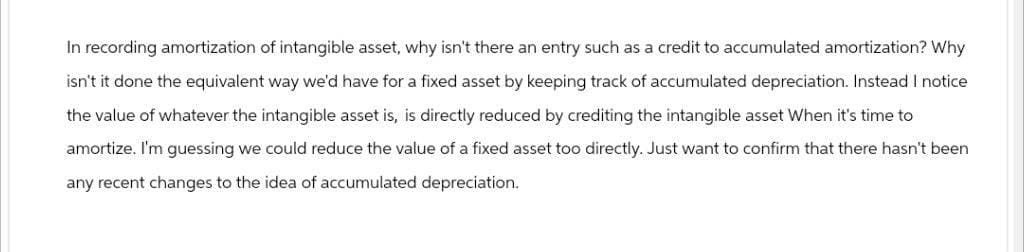 In recording amortization of intangible asset, why isn't there an entry such as a credit to accumulated amortization? Why
isn't it done the equivalent way we'd have for a fixed asset by keeping track of accumulated depreciation. Instead I notice
the value of whatever the intangible asset is, is directly reduced by crediting the intangible asset When it's time to
amortize. I'm guessing we could reduce the value of a fixed asset too directly. Just want to confirm that there hasn't been
any recent changes to the idea of accumulated depreciation.