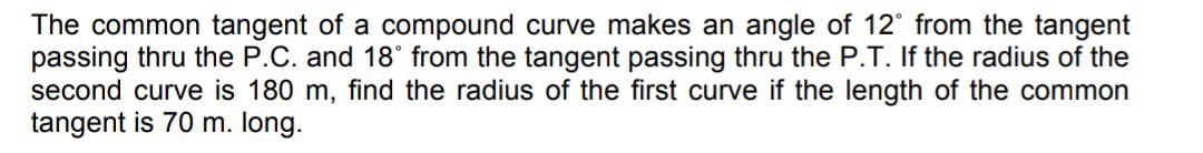 The common tangent of a compound curve makes an angle of 12° from the tangent
passing thru the P.C. and 18° from the tangent passing thru the P.T. If the radius of the
second curve is 180 m, find the radius of the first curve if the length of the common
tangent is 70 m. long.