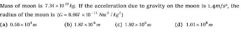 Mass of moon is 7.34 x 1022 kg. If the acceleration due to gravity on the moon is 1.4m/s², the
radius of the moon is (G= 6.667 x 10-¹¹ Nm²/kg²)
(a) 0.56 x 10¹ m
(b) 1.87 x 106m
(c) 1.92 x 105 m
(d) 1.01 x 108 m