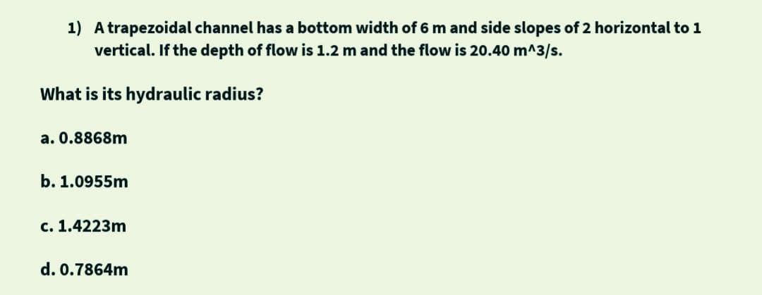 A trapezoidal channel has a bottom width of 6 m and side slopes of 2 horizontal to 1
vertical. If the depth of flow is 1.2 m and the flow is 20.40 m^3/s.
What is its hydraulic radius?
a. 0.8868m
b. 1.0955m
c. 1.4223m
d. 0.7864m