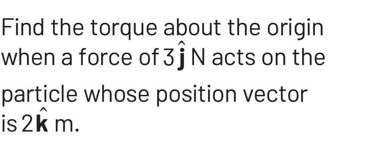 Find the torque about the origin
when a force of 3ĵN acts on the
particle whose position vector
is 2km.