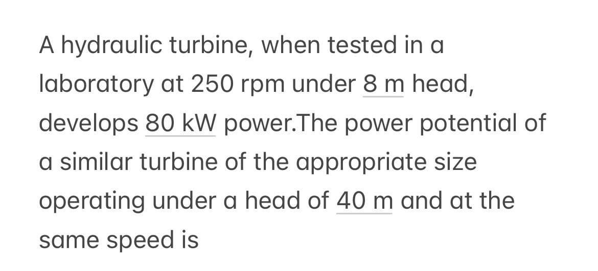 A hydraulic turbine, when tested in a
laboratory at 250 rpm under 8 m head,
develops 80 kW power. The power potential of
a similar turbine of the appropriate size
operating under a head of 40 m and at the
same speed is