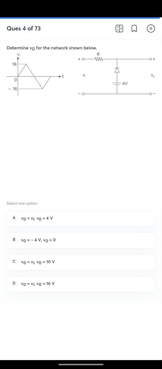 Ques 4 of 73
Determine vo for the network shown below.
16
0
<- 16
Select one option
A
B
C
D
VO V₁, Vo = 4 V
Vo = 4 V, vo = 0
Vovi, vo= 10 V
vo Vi, Vo = 16 V
+0
V₁
R
ww
B
A
-4V
-0+
Vo